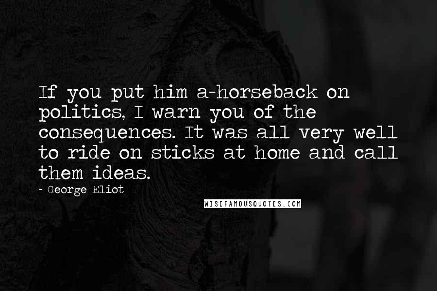 George Eliot Quotes: If you put him a-horseback on politics, I warn you of the consequences. It was all very well to ride on sticks at home and call them ideas.