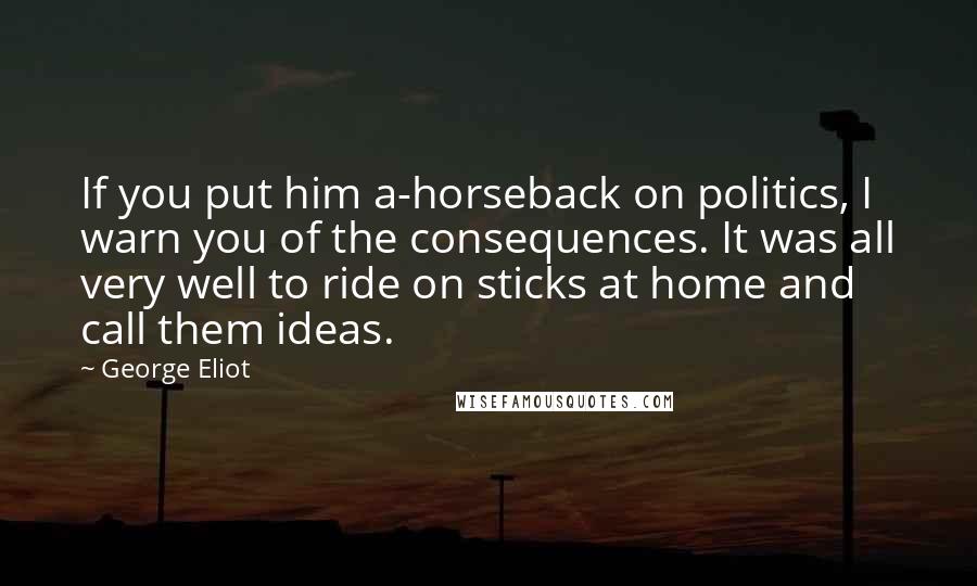 George Eliot Quotes: If you put him a-horseback on politics, I warn you of the consequences. It was all very well to ride on sticks at home and call them ideas.