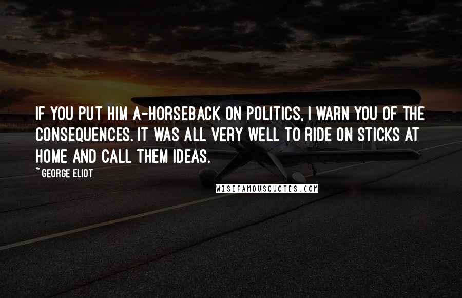 George Eliot Quotes: If you put him a-horseback on politics, I warn you of the consequences. It was all very well to ride on sticks at home and call them ideas.