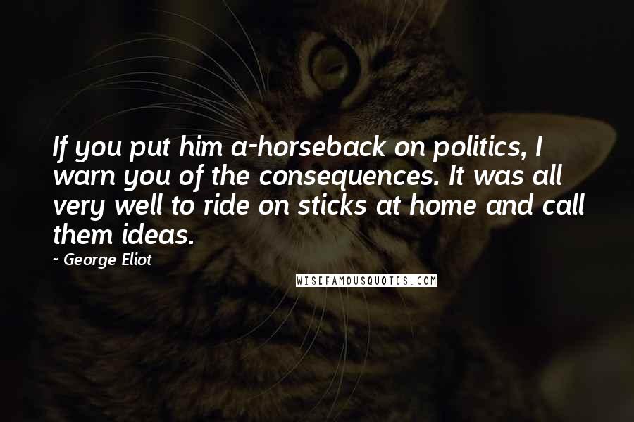 George Eliot Quotes: If you put him a-horseback on politics, I warn you of the consequences. It was all very well to ride on sticks at home and call them ideas.