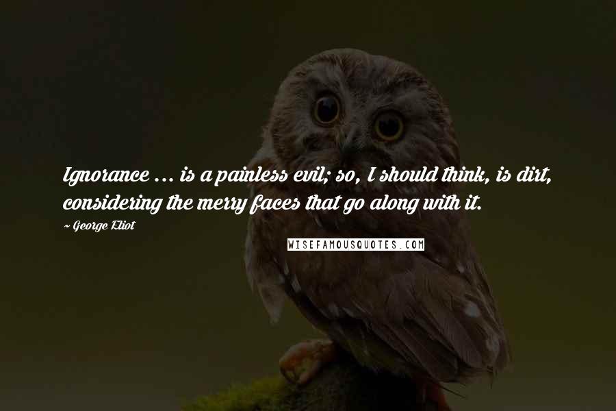 George Eliot Quotes: Ignorance ... is a painless evil; so, I should think, is dirt, considering the merry faces that go along with it.