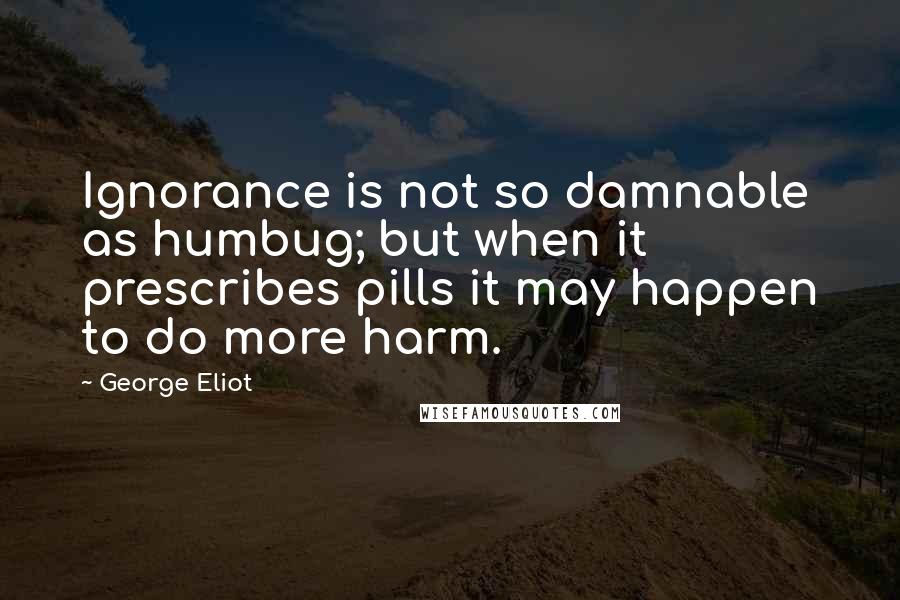George Eliot Quotes: Ignorance is not so damnable as humbug; but when it prescribes pills it may happen to do more harm.