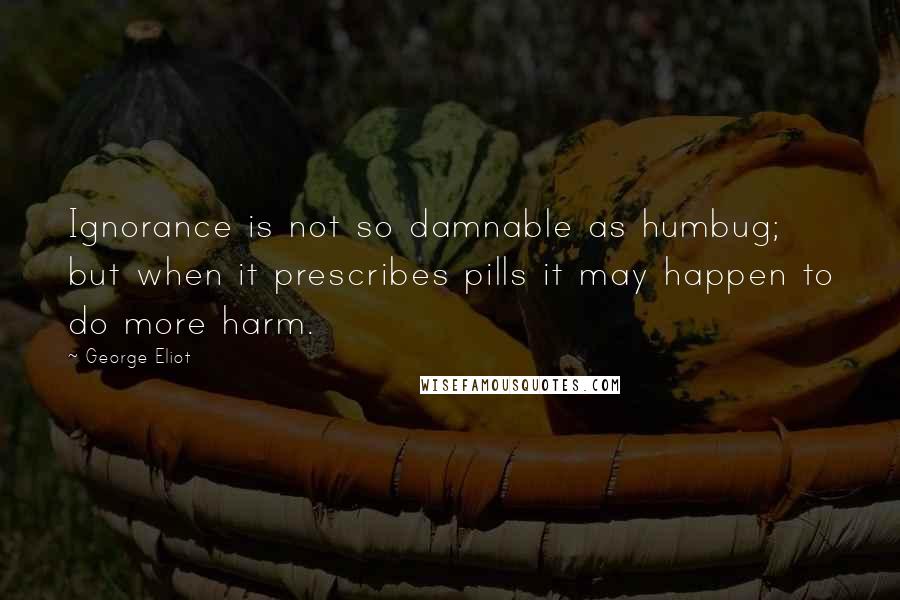 George Eliot Quotes: Ignorance is not so damnable as humbug; but when it prescribes pills it may happen to do more harm.