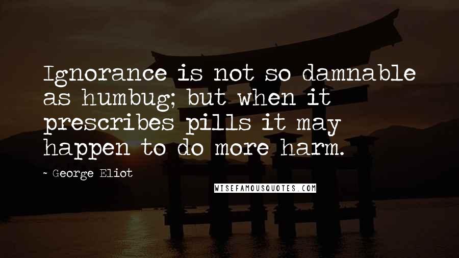 George Eliot Quotes: Ignorance is not so damnable as humbug; but when it prescribes pills it may happen to do more harm.