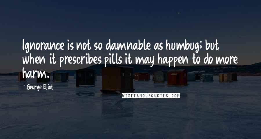 George Eliot Quotes: Ignorance is not so damnable as humbug; but when it prescribes pills it may happen to do more harm.