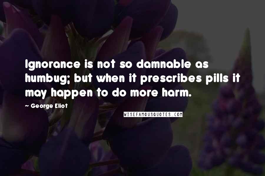 George Eliot Quotes: Ignorance is not so damnable as humbug; but when it prescribes pills it may happen to do more harm.