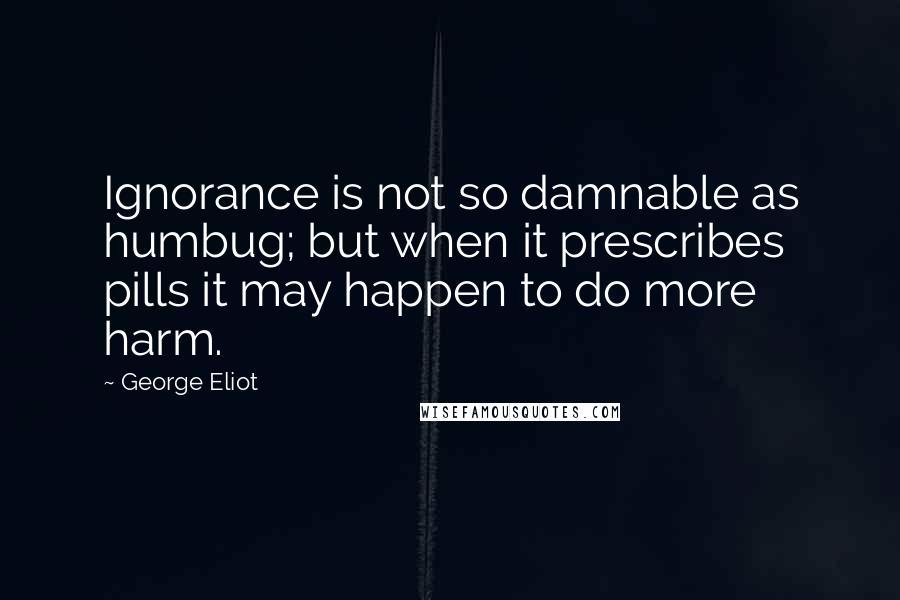 George Eliot Quotes: Ignorance is not so damnable as humbug; but when it prescribes pills it may happen to do more harm.