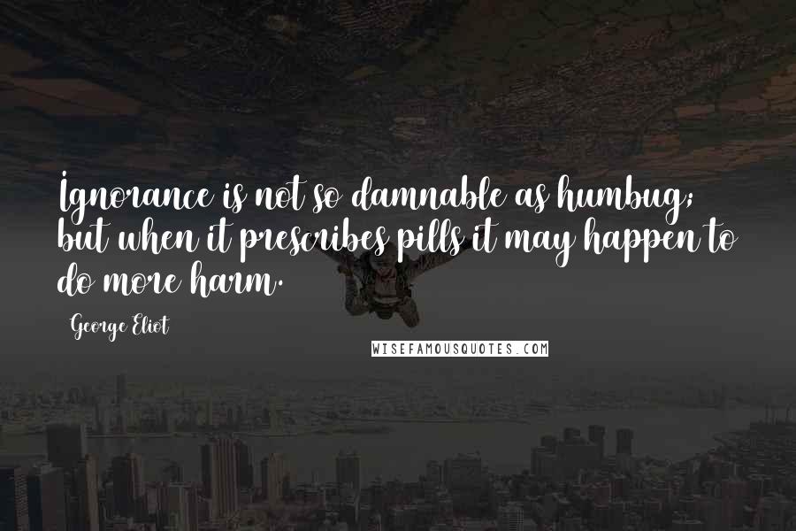 George Eliot Quotes: Ignorance is not so damnable as humbug; but when it prescribes pills it may happen to do more harm.