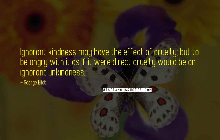 George Eliot Quotes: Ignorant kindness may have the effect of cruelty; but to be angry with it as if it were direct cruelty would be an ignorant unkindness.