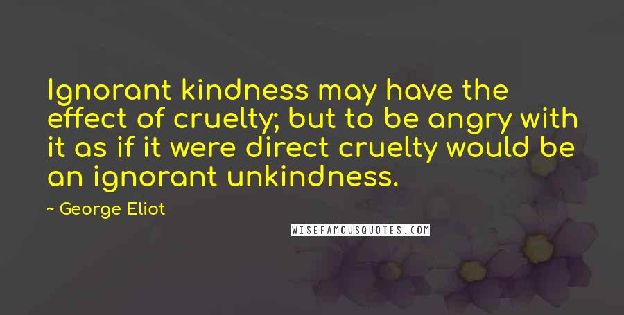 George Eliot Quotes: Ignorant kindness may have the effect of cruelty; but to be angry with it as if it were direct cruelty would be an ignorant unkindness.