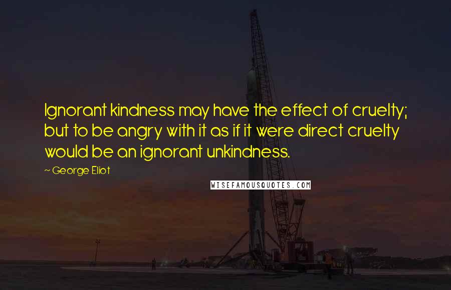 George Eliot Quotes: Ignorant kindness may have the effect of cruelty; but to be angry with it as if it were direct cruelty would be an ignorant unkindness.