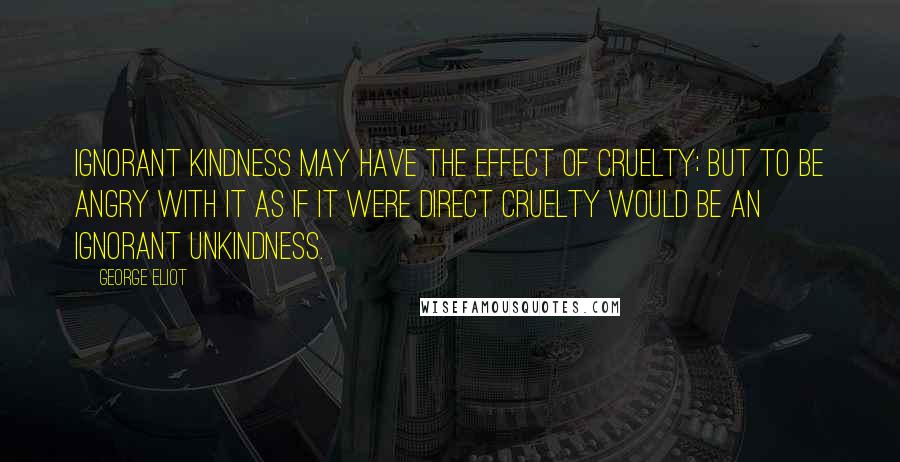 George Eliot Quotes: Ignorant kindness may have the effect of cruelty; but to be angry with it as if it were direct cruelty would be an ignorant unkindness.