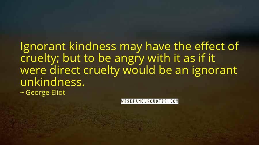 George Eliot Quotes: Ignorant kindness may have the effect of cruelty; but to be angry with it as if it were direct cruelty would be an ignorant unkindness.