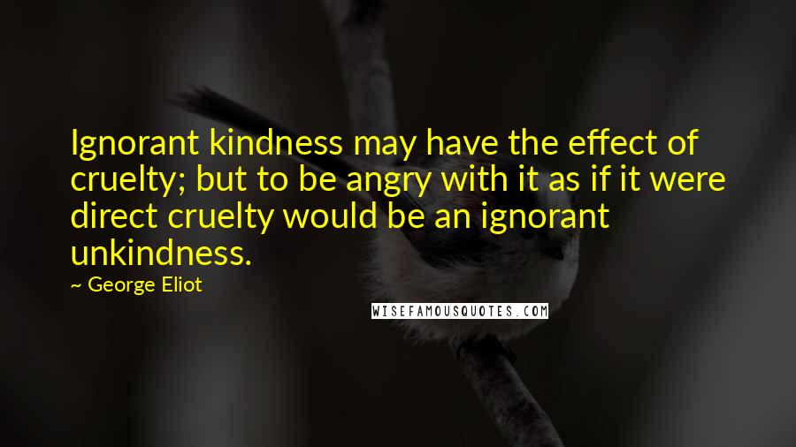 George Eliot Quotes: Ignorant kindness may have the effect of cruelty; but to be angry with it as if it were direct cruelty would be an ignorant unkindness.