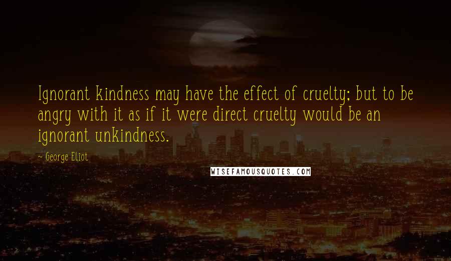 George Eliot Quotes: Ignorant kindness may have the effect of cruelty; but to be angry with it as if it were direct cruelty would be an ignorant unkindness.