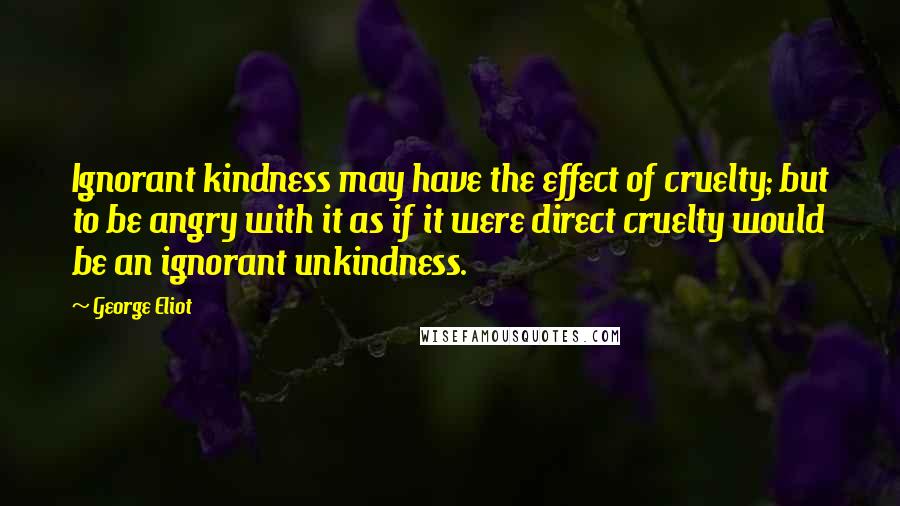 George Eliot Quotes: Ignorant kindness may have the effect of cruelty; but to be angry with it as if it were direct cruelty would be an ignorant unkindness.