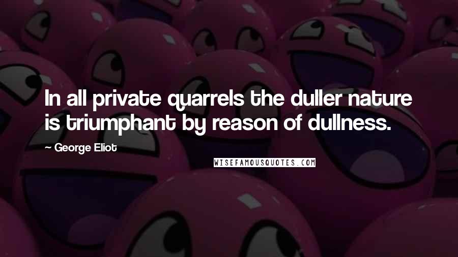 George Eliot Quotes: In all private quarrels the duller nature is triumphant by reason of dullness.