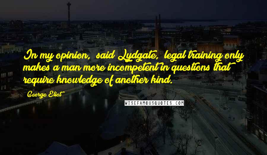 George Eliot Quotes: In my opinion," said Lydgate, "legal training only makes a man more incompetent in questions that require knowledge of another kind.