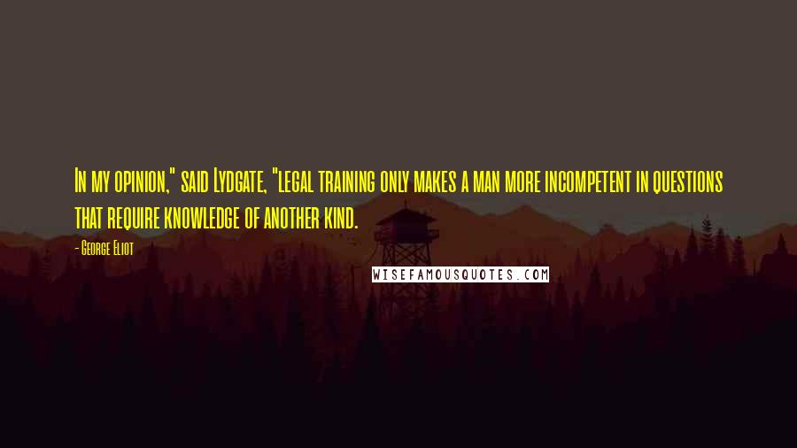 George Eliot Quotes: In my opinion," said Lydgate, "legal training only makes a man more incompetent in questions that require knowledge of another kind.