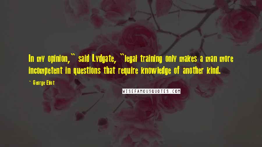 George Eliot Quotes: In my opinion," said Lydgate, "legal training only makes a man more incompetent in questions that require knowledge of another kind.