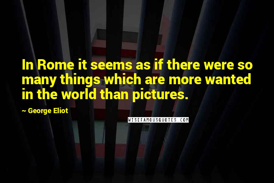 George Eliot Quotes: In Rome it seems as if there were so many things which are more wanted in the world than pictures.