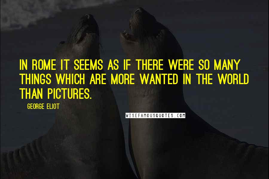 George Eliot Quotes: In Rome it seems as if there were so many things which are more wanted in the world than pictures.