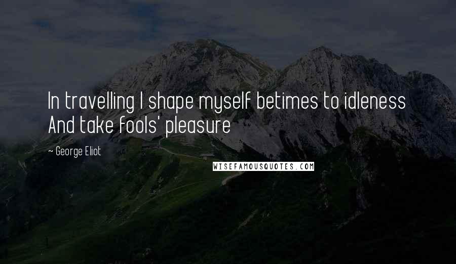 George Eliot Quotes: In travelling I shape myself betimes to idleness And take fools' pleasure