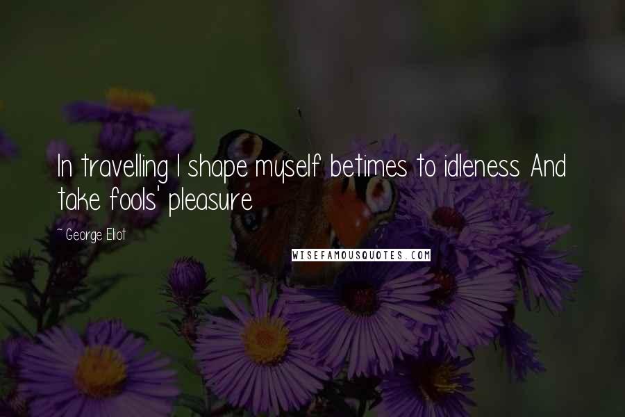 George Eliot Quotes: In travelling I shape myself betimes to idleness And take fools' pleasure
