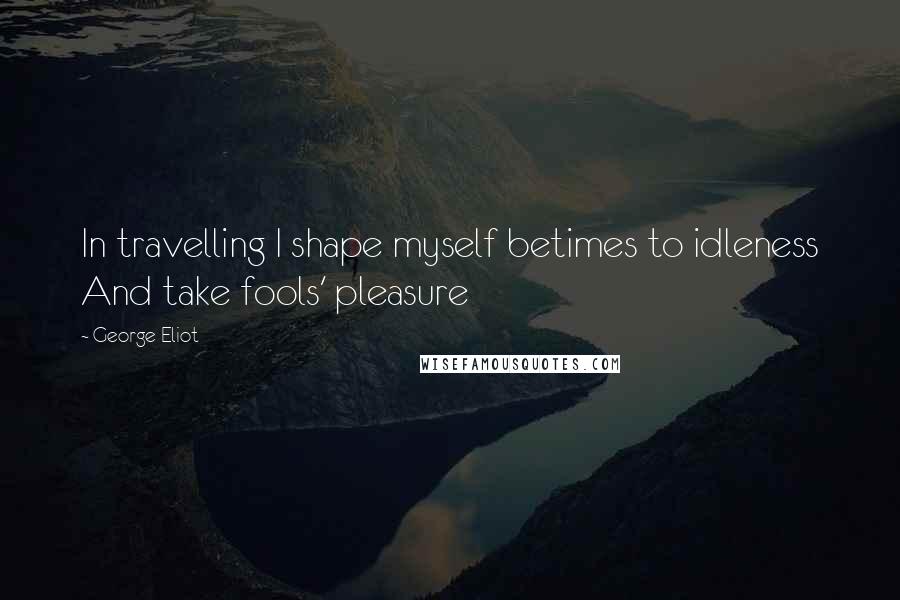 George Eliot Quotes: In travelling I shape myself betimes to idleness And take fools' pleasure