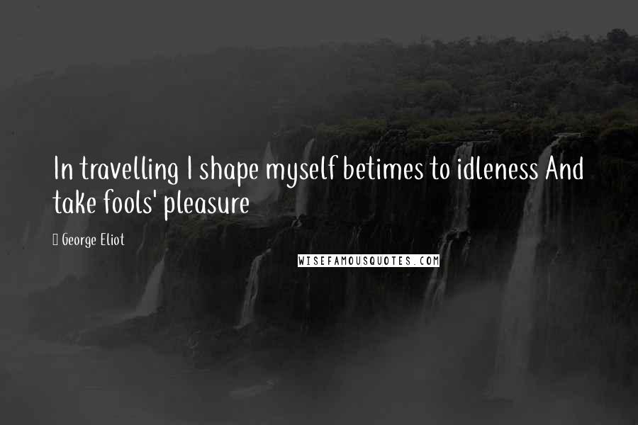 George Eliot Quotes: In travelling I shape myself betimes to idleness And take fools' pleasure