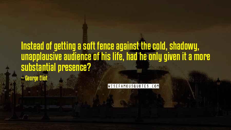 George Eliot Quotes: Instead of getting a soft fence against the cold, shadowy, unapplausive audience of his life, had he only given it a more substantial presence?