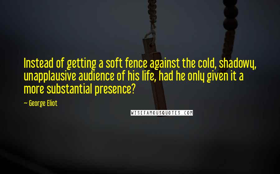 George Eliot Quotes: Instead of getting a soft fence against the cold, shadowy, unapplausive audience of his life, had he only given it a more substantial presence?