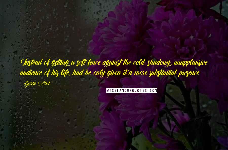 George Eliot Quotes: Instead of getting a soft fence against the cold, shadowy, unapplausive audience of his life, had he only given it a more substantial presence?