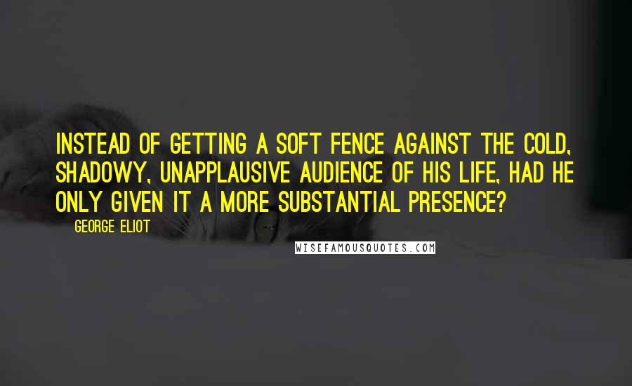 George Eliot Quotes: Instead of getting a soft fence against the cold, shadowy, unapplausive audience of his life, had he only given it a more substantial presence?