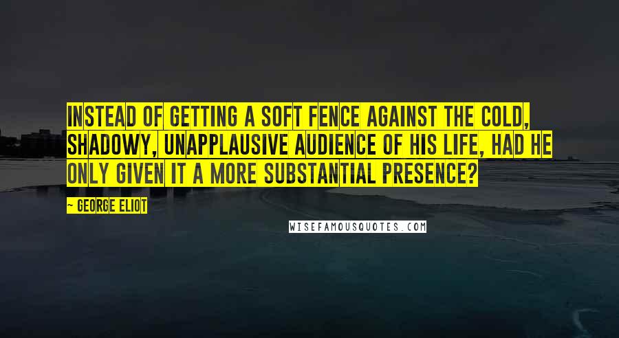 George Eliot Quotes: Instead of getting a soft fence against the cold, shadowy, unapplausive audience of his life, had he only given it a more substantial presence?