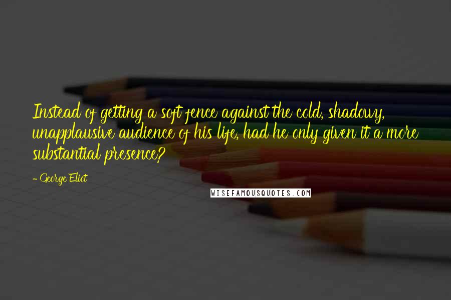 George Eliot Quotes: Instead of getting a soft fence against the cold, shadowy, unapplausive audience of his life, had he only given it a more substantial presence?