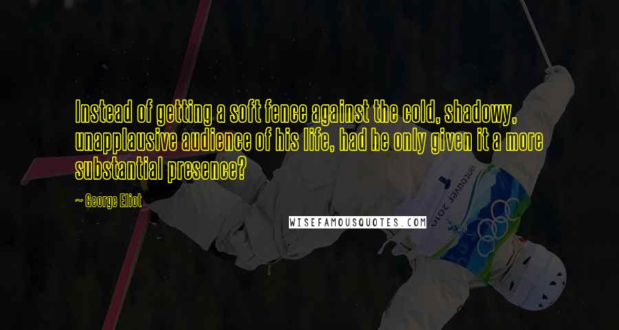 George Eliot Quotes: Instead of getting a soft fence against the cold, shadowy, unapplausive audience of his life, had he only given it a more substantial presence?