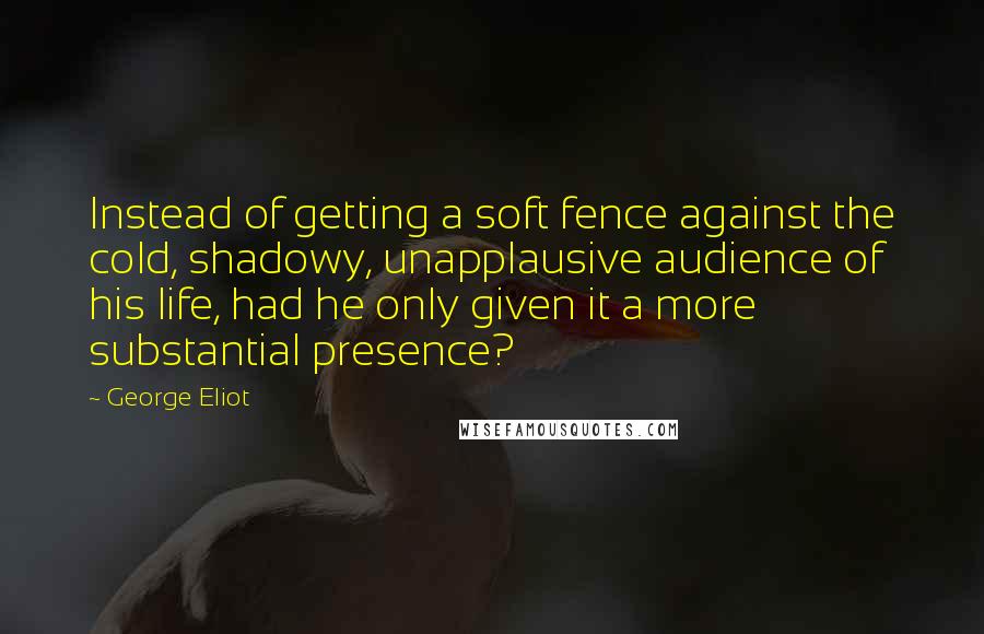 George Eliot Quotes: Instead of getting a soft fence against the cold, shadowy, unapplausive audience of his life, had he only given it a more substantial presence?