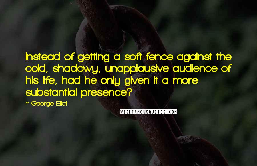 George Eliot Quotes: Instead of getting a soft fence against the cold, shadowy, unapplausive audience of his life, had he only given it a more substantial presence?