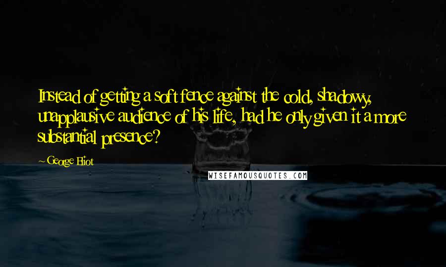 George Eliot Quotes: Instead of getting a soft fence against the cold, shadowy, unapplausive audience of his life, had he only given it a more substantial presence?