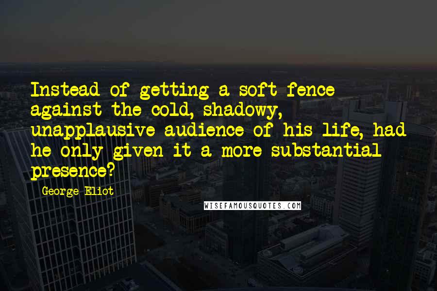 George Eliot Quotes: Instead of getting a soft fence against the cold, shadowy, unapplausive audience of his life, had he only given it a more substantial presence?