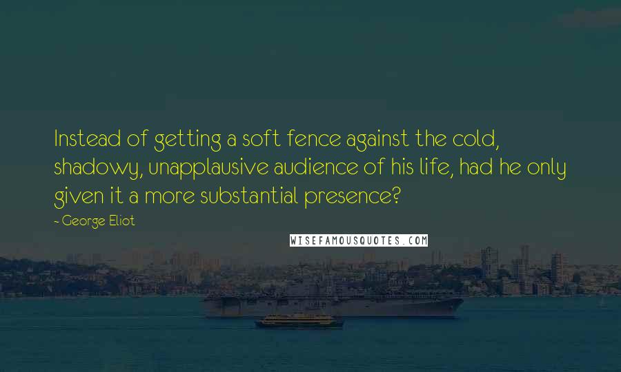 George Eliot Quotes: Instead of getting a soft fence against the cold, shadowy, unapplausive audience of his life, had he only given it a more substantial presence?