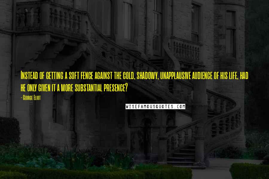 George Eliot Quotes: Instead of getting a soft fence against the cold, shadowy, unapplausive audience of his life, had he only given it a more substantial presence?