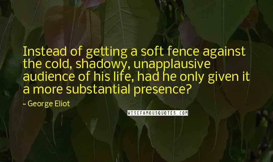 George Eliot Quotes: Instead of getting a soft fence against the cold, shadowy, unapplausive audience of his life, had he only given it a more substantial presence?