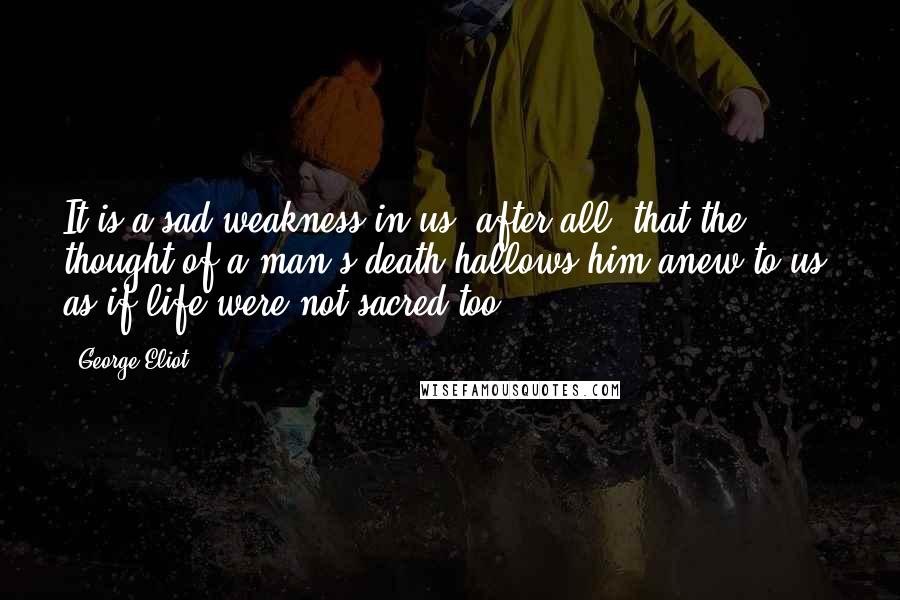 George Eliot Quotes: It is a sad weakness in us, after all, that the thought of a man's death hallows him anew to us; as if life were not sacred too.