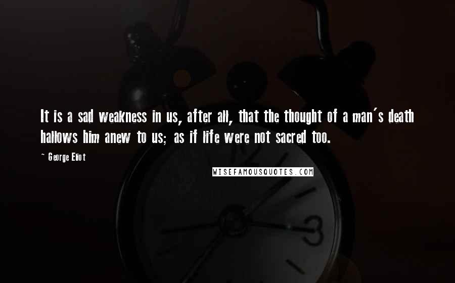 George Eliot Quotes: It is a sad weakness in us, after all, that the thought of a man's death hallows him anew to us; as if life were not sacred too.
