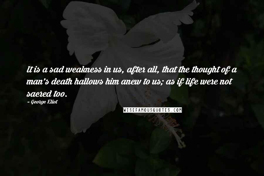 George Eliot Quotes: It is a sad weakness in us, after all, that the thought of a man's death hallows him anew to us; as if life were not sacred too.