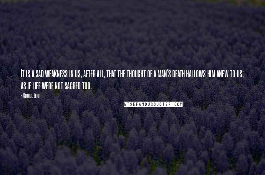 George Eliot Quotes: It is a sad weakness in us, after all, that the thought of a man's death hallows him anew to us; as if life were not sacred too.