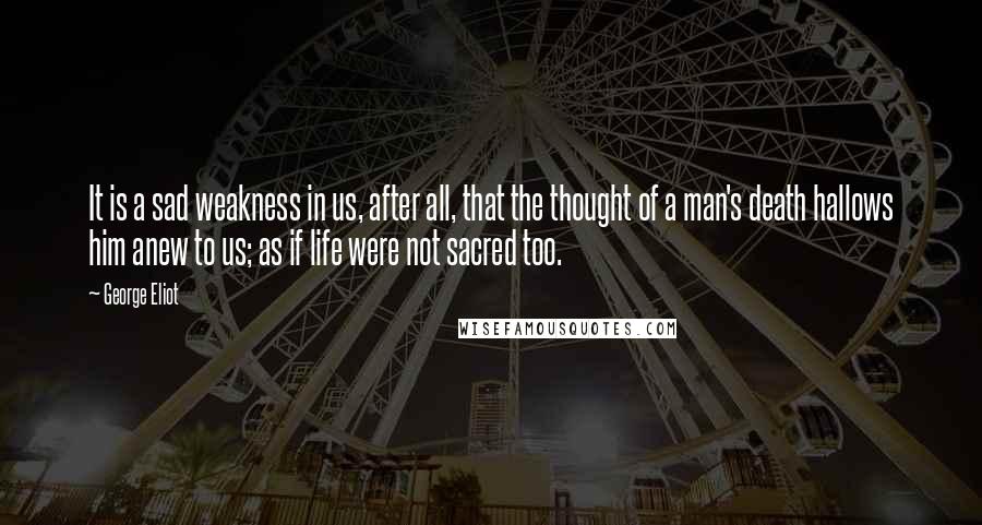 George Eliot Quotes: It is a sad weakness in us, after all, that the thought of a man's death hallows him anew to us; as if life were not sacred too.