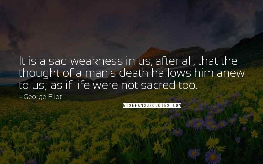 George Eliot Quotes: It is a sad weakness in us, after all, that the thought of a man's death hallows him anew to us; as if life were not sacred too.